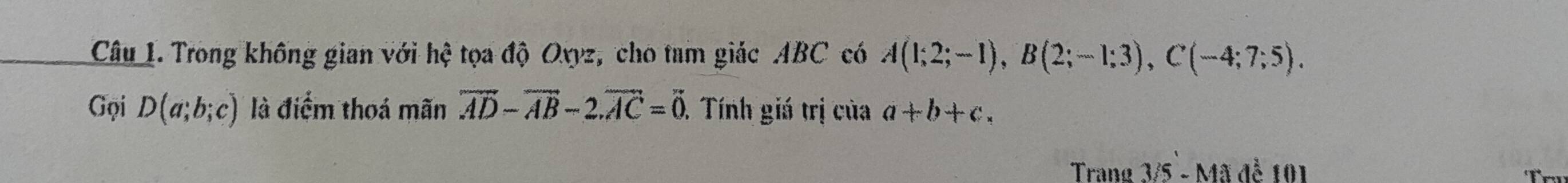 Trong không gian với hhat c tọa độ Oxyz, cho tam giác ABC có A(1;2;-1), B(2;-1;3), C(-4;7;5). 
Gọi D(a;b;c) là điểm thoá mãn overline AD-overline AB-2. overline AC=overline 0 1 Tính giá trị của a+b+c. 
Trang 3/5 - Mã để 101
Tr