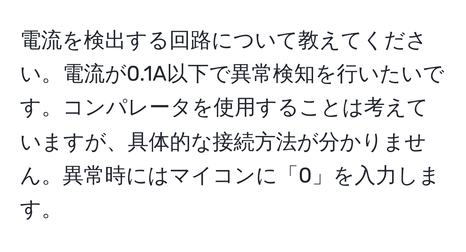 電流を検出する回路について教えてください。電流が0.1A以下で異常検知を行いたいです。コンパレータを使用することは考えていますが、具体的な接続方法が分かりません。異常時にはマイコンに「0」を入力します。