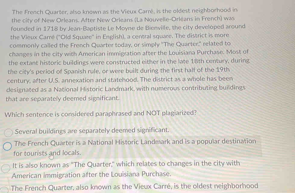 The French Quarter, also known as the Vieux Carré, is the oldest neighborhood in
the city of New Orleans. After New Orleans (La Nouvelle-Orléans in French) was
founded in 1718 by Jean-Baptiste Le Moyne de Bienville, the city developed around
the Vieux Carré ('Old Square'' in English), a central square. The district is more
commonly called the French Quarter today, or simply "The Quarter," related to
changes in the city with American immigration after the Louisiana Purchase. Most of
the extant historic buildings were constructed either in the late 18th century, during
the city's period of Spanish rule, or were built during the first half of the 19th
century, after U.S. annexation and statehood. The district as a whole has been
designated as a National Historic Landmark, with numerous contributing buildings
that are separately deemed significant.
Which sentence is considered paraphrased and NOT plagiarized?
Several buildings are separately deemed significant.
The French Quarter is a National Historic Landmark and is a popular destination
for tourists and locals.
It is also known as "The Quarter,' which relates to changes in the city with
American immigration after the Louisiana Purchase.
The French Quarter, also known as the Vieux Carré, is the oldest neighborhood