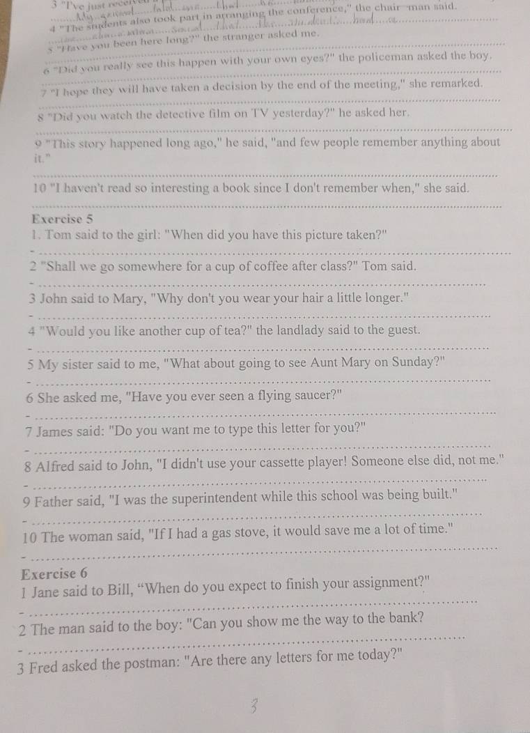 "Tve just rec 
_ 
4 "The smudents also took part in arranging the conference," the chair-man said. 
_s "Have you been here long?" the stranger asked me. 
_ 
6 "Did you really see this happen with your own eyes ?'' the policeman asked the boy. 
_ 
7 "I hope they will have taken a decision by the end of the meeting," she remarked. 
_ 
8 "Did you watch the detective film on TV yesterday?" he asked her. 
9 "This story happened long ago," he said, "and few people remember anything about 
it." 
_ 
10 "I haven't read so interesting a book since I don't remember when," she said. 
_ 
Exercise 5 
1. Tom said to the girl: "When did you have this picture taken?" 
_ 
2 '' 'Shall we go somewhere for a cup of coffee after class?" Tom said. 
_ 
3 John said to Mary, "Why don't you wear your hair a little longer." 
_ 
4 "Would you like another cup of tea' . )^11 the landlady said to the guest. 
_ 
5 My sister said to me, "What about going to see Aunt Mary on Sunday?" 
_ 
6 She asked me, "Have you ever seen a flying saucer?" 
_ 
7 James said: "Do you want me to type this letter for you?" 
_ 
_ 
8 Alfred said to John, "I didn't use your cassette player! Someone else did, not me." 
_ 
9 Father said, "I was the superintendent while this school was being built." 
_ 
10 The woman said, "If I had a gas stove, it would save me a lot of time." 
Exercise 6 
_ 
1 Jane said to Bill, “When do you expect to finish your assignment?” 
_ 
2 The man said to the boy: "Can you show me the way to the bank? 
3 Fred asked the postman: "Are there any letters for me today?"