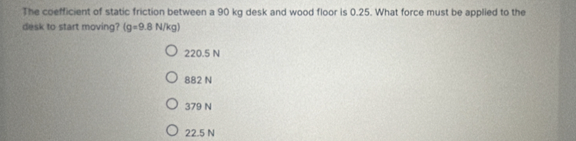 The coefficient of static friction between a 90 kg desk and wood floor is 0.25. What force must be applied to the
desk to start moving? (g=9.8N/kg)
220.5 N
882 N
379 N
22.5 N