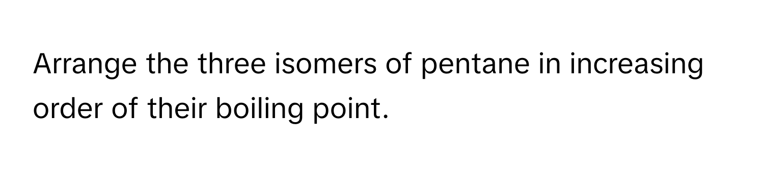 Arrange the three isomers of pentane in increasing order of their boiling point.