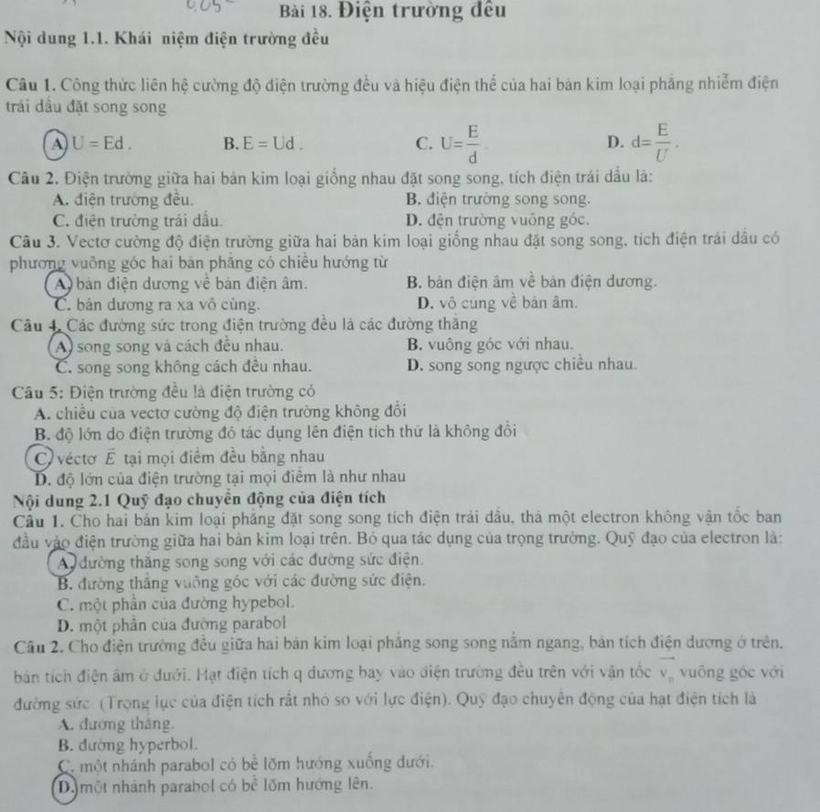 Điện trường đều
Nội dung 1.1. Khái niệm điện trường đều
Câu 1. Công thức liên hệ cường độ điện trường đều và hiệu điện thể của hai bản kim loại phẳng nhiễm điện
trái dầu đặt song song
A U=Ed. B. E=Ud. C. U= E/d  D. d= E/U .
Câu 2. Điện trường giữa hai bản kim loại giống nhau đặt song song, tích điện trái dầu là:
A. điện trường đều. B. điện trường song song.
C. điện trường trái dấu. D. đện trường vuông góc.
Câu 3. Vectơ cường độ điện trường giữa hai bản kim loại giống nhau đặt song song, tích điện trái dầu có
phương vuông góc hai bàn phăng có chiều hướng từ
A bản điện dương về bản điện âm. B. bản điện âm về bản điện dương.
C. bản dương ra xa vô cùng. D. vô cùng về bản âm.
Câu 4. Các đường sức trong điện trường đều là các đường thăng
A song song và cách đều nhau. B. vuông góc với nhau.
C. song song không cách đều nhau. D. song song ngược chiều nhau.
Câu 5: Điện trường đều là điện trường có
A. chiều của vectơ cường độ điện trường không đổi
B. độ lớn do điện trường đó tác dụng lên điện tích thứ là không đổi
C  véctơ É tại mọi điểm đều bằng nhau
D. độ lớn của điện trường tại mọi điểm là như nhau
Nội dung 2.1 Quỹ đạo chuyển động của điện tích
Cầu 1. Cho hai bản kim loại phăng đặt song song tích điện trái dầu, thả một electron không vận tốc ban
đầu vào điện trường giữa hai bản kim loại trên. Bỏ qua tác dụng của trọng trường. Quỹ đạo của electron là:
A đường thăng song song với các đường sức điện.
B. đường thắng vưỡng góc với các đường sức điện.
C. một phần của đường hypebol.
D. một phần của đường parabol
Cầu 2. Cho điện trường đều giữa hai bản kim loại phẳng song song nằm ngang, bản tích điện dương ở trên.
bản tích điện âm ở dưới. Hạt điện tích q dương bay vào điện trường đều trên với vận tốc vector v_n vuông góc với
đường sức. (Trọng lục của điện tích rất nhỏ so với lực điện). Quỹ đạo chuyên động của hạt điện tích là
A. đương tháng.
B. đường hyperbol.
Có một nhánh parabol có bể lõm hướng xuống dưới.
D. một nhánh parabol có bề lõm hướng lên.