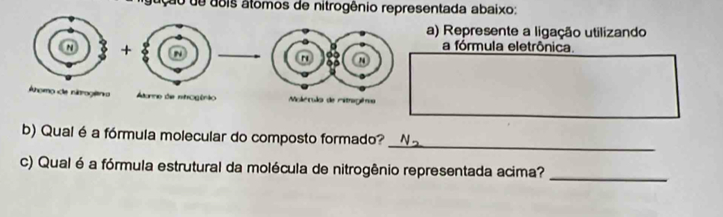 lgução de dois átomos de nitrogênio representada abaixo: 
) Represente a ligação utilizando 
a fórmula eletrônica. 
_ 
b) Qual é a fórmula molecular do composto formado? 
c) Qual é a fórmula estrutural da molécula de nitrogênio representada acima? 
_