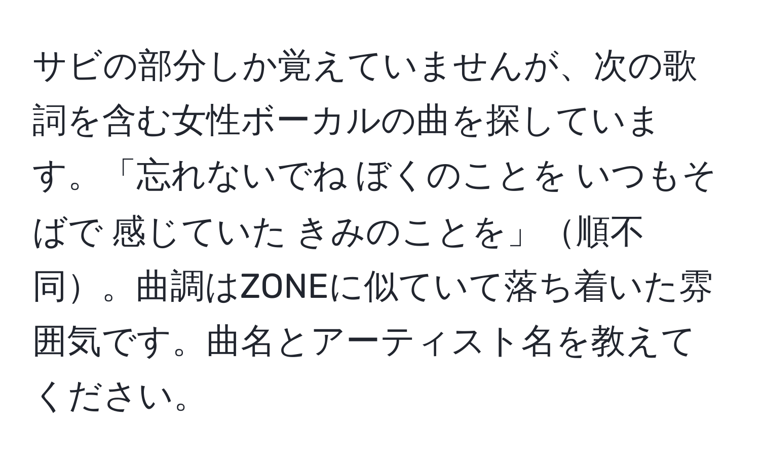 サビの部分しか覚えていませんが、次の歌詞を含む女性ボーカルの曲を探しています。「忘れないでね ぼくのことを いつもそばで 感じていた きみのことを」順不同。曲調はZONEに似ていて落ち着いた雰囲気です。曲名とアーティスト名を教えてください。