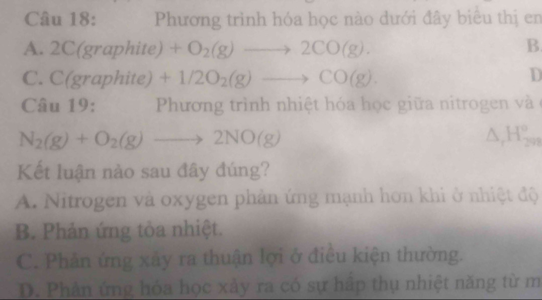 Phương trình hóa học nào dưới đây biểu thị en
A. 2C(graphite) +O_2(g)to 2CO(g).
B
C. C(g aphite) +1/2O_2(g)to CO(g).
D
Câu 19: Phương trình nhiệt hóa học giữa nitrogen và ở
N_2(g)+O_2(g)to 2NO(g)
△ _rH_(298)°
Kết luận nào sau đây đúng?
A. Nitrogen và oxygen phản ứng mạnh hơn khi ở nhiệt độ
B. Phản ứng tỏa nhiệt.
C. Phản ứng xây ra thuận lợi ở điều kiện thường.
D. Phân ứng hóa học xảy ra có sự hấp thụ nhiệt năng từ m