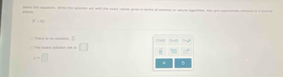 places. Solve the equation. Write the solution set with the exact values given in terms of common or natural logarthms. Also give approximate solutions to 4 decimal
3^2=82
There is no solution, (). □in□ □ =□
The exact solution set is  □ .
 □ /□   sqrt[□](□ )  □ /□  
y=□