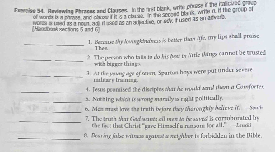 Reviewing Phrases and Clauses. In the first blank, write phrase if the italicized group 
of words is a phrase, and clause if it is a clause. In the second blank, write n. if the group of 
words is used as a noun, adj. if used as an adjective, or adv. if used as an adverb. 
[Handbook sections 5 and 6] 
_ 
_ 
1. Because thy lovingkindness is better than life, my lips shall praise 
Thee. 
_ 
_ 
2. The person who fails to do his best in little things cannot be trusted 
with bigger things. 
_ 
_ 
3. At the young age of seven, Spartan boys were put under severe 
military training. 
_ 
_4. Jesus promised the disciples that he would send them a Comforter. 
_ 
_5. Nothing which is wrong morally is right politically. 
_ 
_6. Men must love the truth before they thoroughly believe it. —South 
_ 
_ 
7. The truth that God wants all men to be saved is corroborated by 
the fact that Christ “gave Himself a ransom for all.” —Lenski 
_ 
_8. Bearing false witness against a neighbor is forbidden in the Bible.