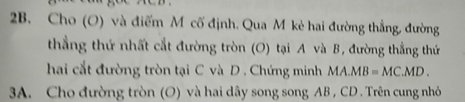 Cho (O) và điểm M cố định. Qua M kẻ hai đường thẳng, đường 
thẳng thứ nhất cắt đường tròn (O) tại A và B, đường thẳng thứ 
hai cắt đường tròn tại C và D. Chứng minh MA.MB=MC.MD. 
3A. Cho đường tròn (O) và hai dây song song AB , CD. Trên cung nhỏ