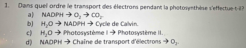 Dans quel ordre le transport des électrons pendant la photosynthèse s'effectue-t-il?
a) NADPHto O_2to CO_2.
b) H_2Oto NADPHto Cycle de Calvin.
c) H_2Oto Photosy ystème I → Photosystème II.
d) NADPH → Chaîne de transport d'électrons O_2.