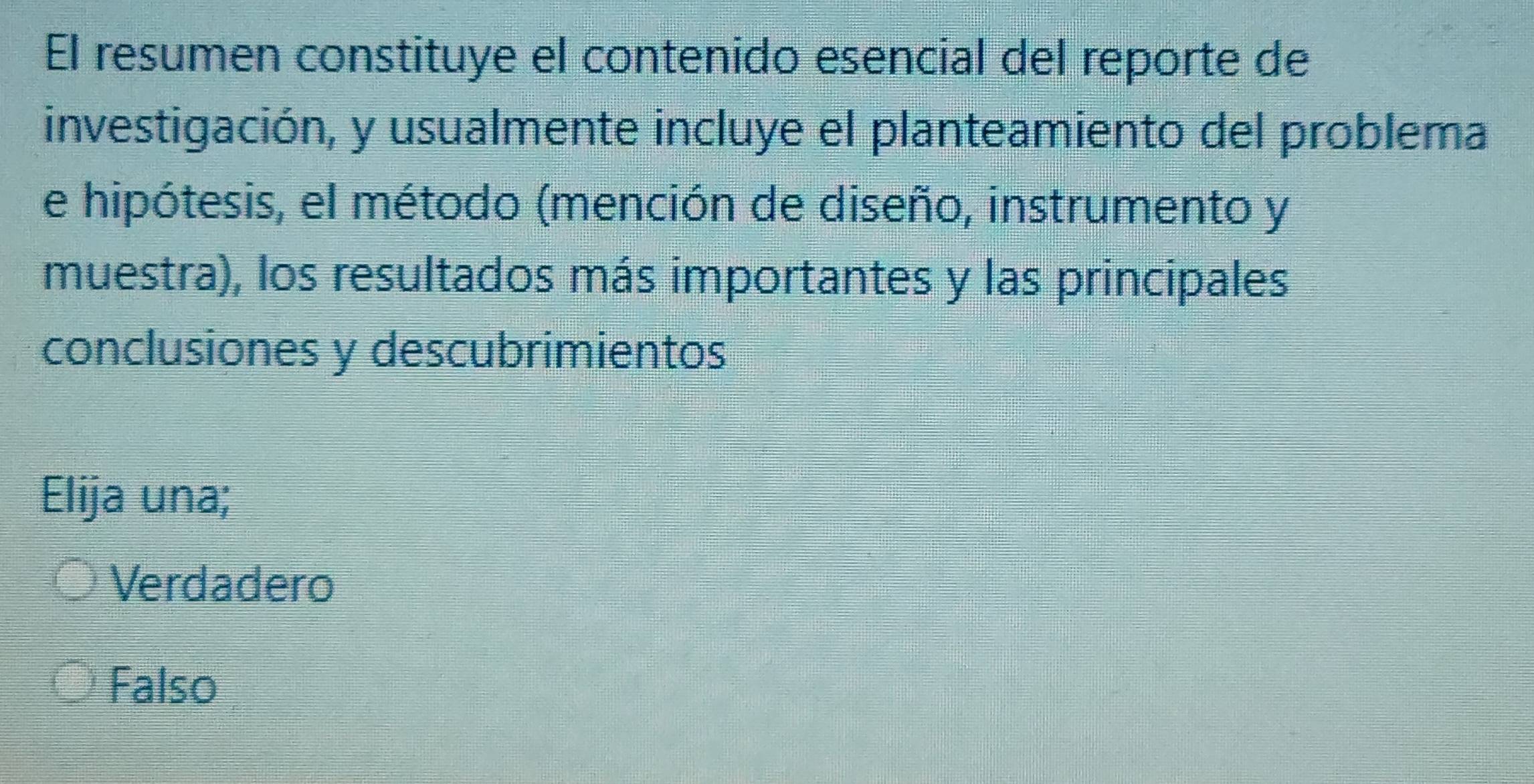 El resumen constituye el contenido esencial del reporte de
investigación, y usualmente incluye el planteamiento del problema
e hipótesis, el método (mención de diseño, instrumento y
muestra), los resultados más importantes y las principales
conclusiones y descubrimientos
Elija una;
Verdadero
Falso