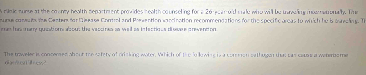 A clinic nurse at the county health department provides health counseling for a 26-year-old male who will be traveling internationally. The 
hurse consults the Centers for Disease Control and Prevention vaccination recommendations for the specific areas to which he is traveling. Th 
man has many questions about the vaccines as well as infectious disease prevention. 
The traveler is concerned about the safety of drinking water. Which of the following is a common pathogen that can cause a waterborne 
diarrheal illness?