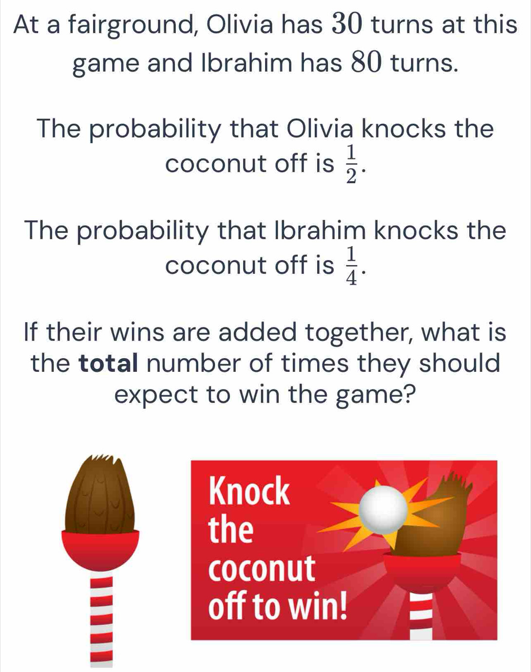 At a fairground, Olivia has 30 turns at this 
game and Ibrahim has 80 turns. 
The probability that Olivia knocks the 
coconut off is  1/2 . 
The probability that Ibrahim knocks the 
coconut off is  1/4 . 
If their wins are added together, what is 
the total number of times they should 
expect to win the game?