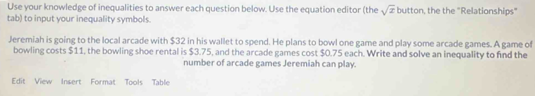 Use your knowledge of inequalities to answer each question below. Use the equation editor (the sqrt(x) button, the the "Relationships" 
tab) to input your inequality symbols. 
Jeremiah is going to the local arcade with $32 in his wallet to spend. He plans to bowl one game and play some arcade games. A game of 
bowling costs $11, the bowling shoe rental is $3.75, and the arcade games cost $0.75 each. Write and solve an inequality to find the 
number of arcade games Jeremiah can play. 
Edit View Insert Format Tools Table