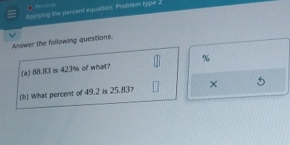 ● Pr centi 
Applying the percent equation: Problem type 2 
Answer the foilowing questions. 
(a) 88.83 is 423% of what? %
(b) What percent of 49.2 is 25.83? ×