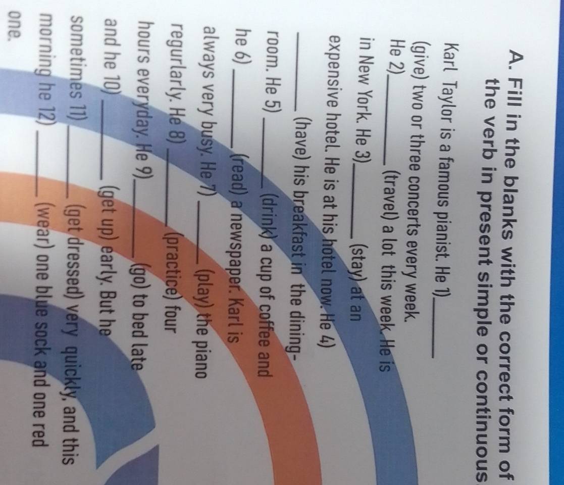 Fill in the blanks with the correct form of 
the verb in present simple or continuous 
Karl Taylor is a famous pianist. He 1)_ 
(give) two or three concerts every week. 
He 2)_ (travel) a lot this week. He is 
in New York. He 3)_ (stay) at an 
expensive hotel. He is at his hotel now. He 4) 
_(have) his breakfast in the dining- 
room. He 5) _(drink) a cup of coffee and 
he 6) _(read) a newspaper. Karl is 
always very busy. He 7) _(play) the piano 
regurlarly. He 8)_ (practice) four 
hours everyday. He 9)_ (go) to bed late 
and he 10)_ (get up) early. But he 
sometimes 11) _(get dressed) very quickly, and this 
morning he 12) _(wear) one blue sock and one red 
one.