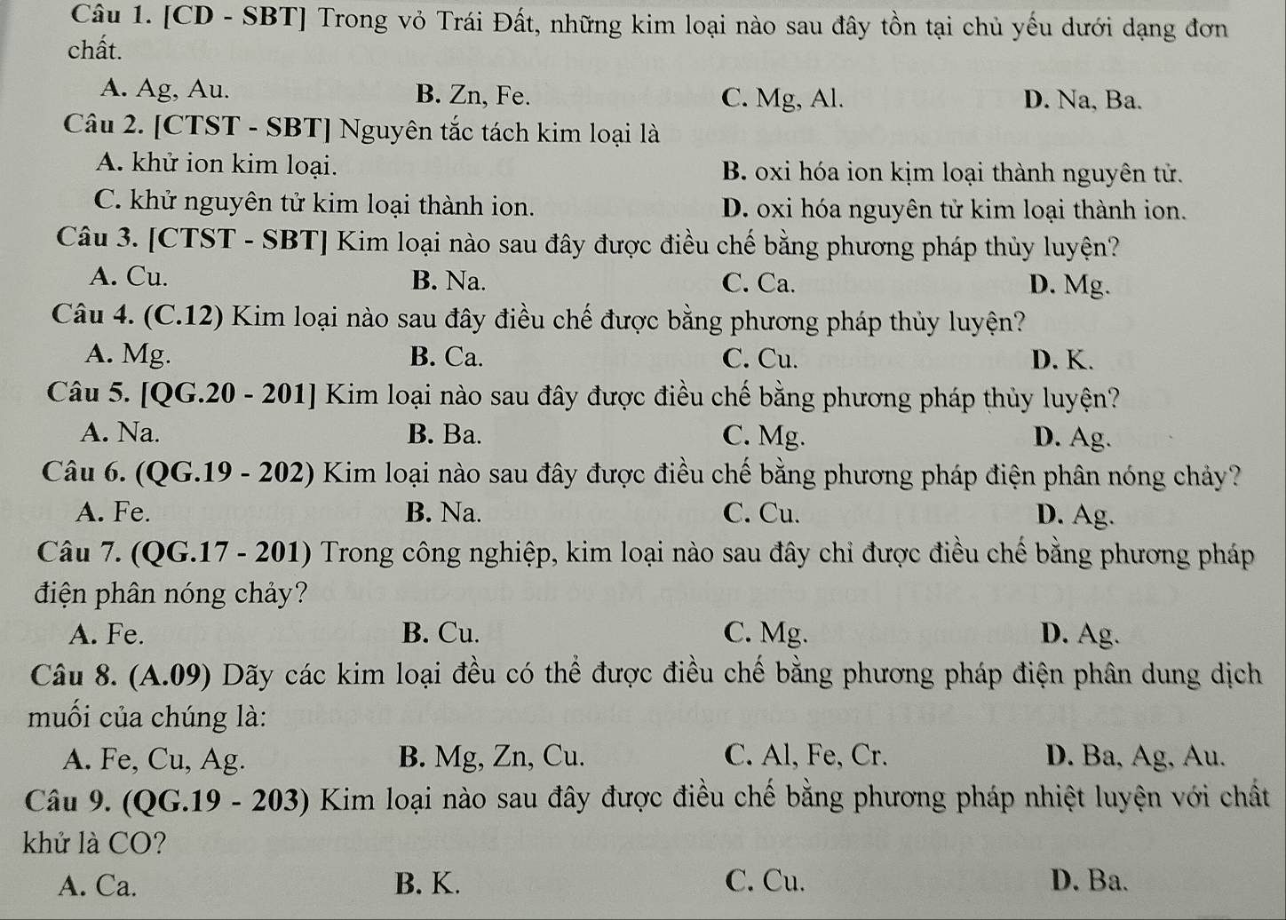 [CD - SBT] Trong vỏ Trái Đất, những kim loại nào sau đây tồn tại chủ yếu dưới dạng đơn
chất.
A. Ag, Au. B. Zn, Fe. C. Mg, Al. D. Na, Ba.
Câu 2. [CTST - SBT] Nguyên tắc tách kim loại là
A. khử ion kim loại. B. oxi hóa ion kịm loại thành nguyên tử.
C. khử nguyên tử kim loại thành ion. D. oxi hóa nguyên tử kim loại thành ion.
Câu 3. [CTST - SBT] Kim loại nào sau đây được điều chế bằng phương pháp thủy luyện?
A. Cu. B. Na. C. Ca. D. Mg.
Câu 4. (C.12) Kim loại nào sau đây điều chế được bằng phương pháp thủy luyện?
A. Mg. B. Ca. C. Cu. D. K.
Câu 5. [QG.20 - 201] Kim loại nào sau đây được điều chế bằng phương pháp thủy luyện?
A. Na. B. Ba. C. Mg. D. Ag.
Câu 6. (QG.19 - 202) Kim loại nào sau đây được điều chế bằng phương pháp điện phân nóng chảy?
A. Fe. B. Na. C. Cu. D. Ag.
Câu 7. (QG.17 - 201) Trong công nghiệp, kim loại nào sau đây chỉ được điều chế bằng phương pháp
điện phân nóng chảy?
A. Fe. B. Cu. C. Mg. D. Ag.
Câu 8. (A.09) Dãy các kim loại đều có thể được điều chế bằng phương pháp điện phân dung dịch
muối của chúng là:
A. Fe, Cu, Ag. B. Mg, Zn, Cu. C. Al, Fe, Cr. D. Ba, Ag, Au.
Câu 9. (QG.19 - 203) Kim loại nào sau đây được điều chế bằng phương pháp nhiệt luyện với chất
khử là CO?
A. Ca. B. K. C. Cu. D. Ba.