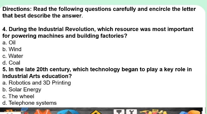 Directions: Read the following questions carefully and encircle the letter
that best describe the answer.
4. During the Industrial Revolution, which resource was most important
for powering machines and building factories?
a. Oil
b. Wind
c. Water
d. Coal
5. In the late 20th century, which technology began to play a key role in
Industrial Arts education?
a. Robotics and 3D Printing
b. Solar Energy
c. The wheel
d. Telephone systems