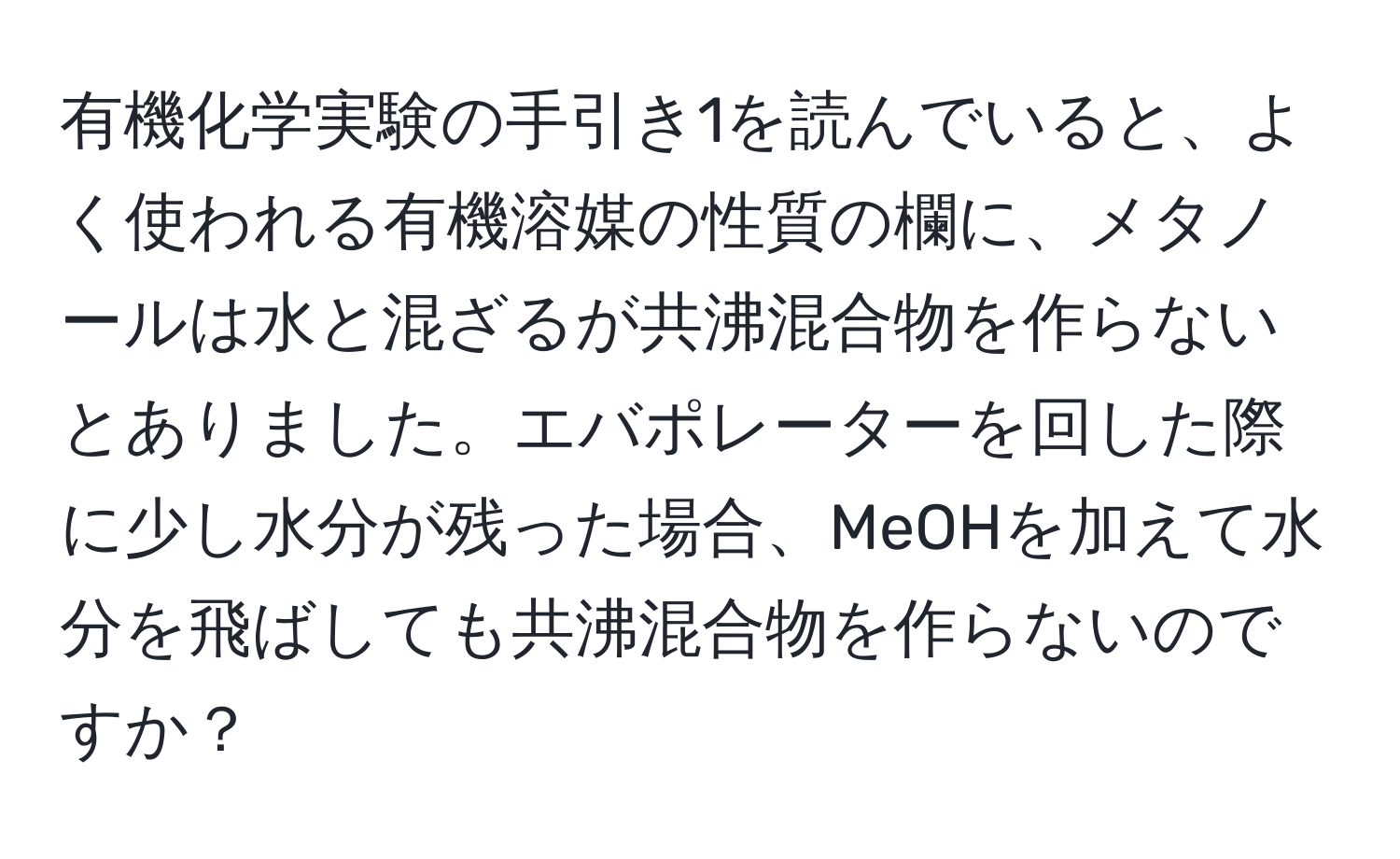 有機化学実験の手引き1を読んでいると、よく使われる有機溶媒の性質の欄に、メタノールは水と混ざるが共沸混合物を作らないとありました。エバポレーターを回した際に少し水分が残った場合、MeOHを加えて水分を飛ばしても共沸混合物を作らないのですか？