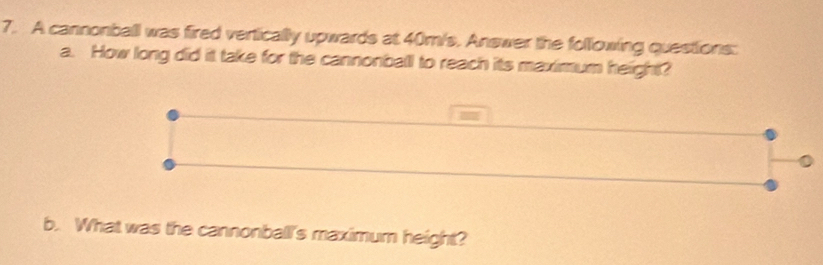 A cannonball was fired vertically upwards at 40m/s, Answer the following questions: 
a. How long did it take for the cannonball to reach its maximum height? 
= 
b. What was the cannonball's maximum height?