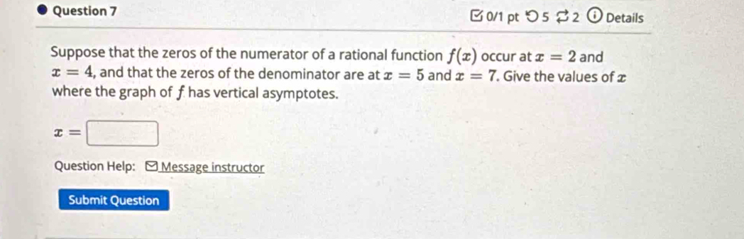 つ 5 $2 ⓘ Details 
Suppose that the zeros of the numerator of a rational function f(x) occur at x=2 and
x=4 , and that the zeros of the denominator are at x=5 and x=7. Give the values of 
where the graph of f has vertical asymptotes.
x=
Question Help: - Message instructor 
Submit Question