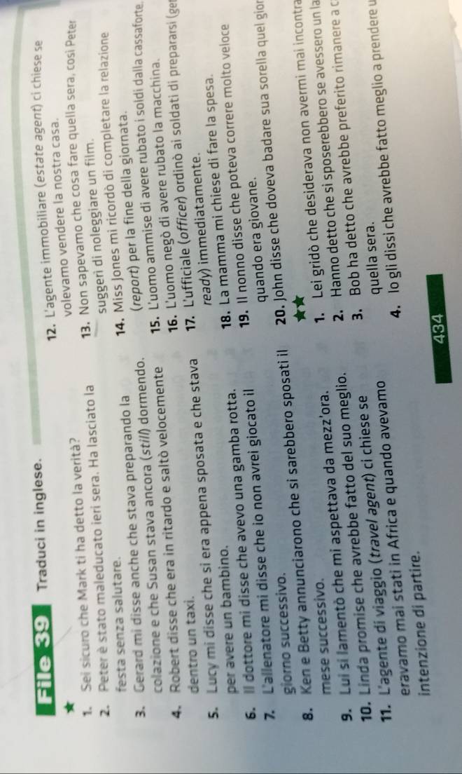 File 39 Traduci in inglese.
12. L'agente immobiliare (estate agent) ci chiese se
1. Sei sicuro che Mark ti ha detto la verità? volevamo vendere la nostra casa.
2. Peter è stato maleducato ieri sera. Ha lasciato la 13. Non sapevamo che cosa fare quella sera, cosi Peter
suggerì di noleggiare un film.
festa senza salutare.
3. Gerard mi disse anche che stava preparando la 14. Miss Jones mi ricordò di completare la relazione
colazione e che Susan stava ancora (stí//) dormendo. (report) per la fine della giornata.
4. Robert disse che era in ritardo e saltò velocemente 15. L'uomo ammise di avere rubato i soldi dalla cassaforte
16. L'uomo negò di avere rubato la macchina.
dentro un taxi.
5. Lucy mi disse che si era appena sposata e che stava  17. L'ufficiale (officer) ordinò ai soldati di prepararsi (ge
per avere un bambino. ready) immediatamente.
6. ll dottore mi disse che avevo una gamba rotta. 18. La mamma mi chiese di fare la spesa.
7. L'allenatore mi disse che io non avrei giocato il 19. Il nonno disse che poteva correre molto veloce
giorno successivo. quando era giovane.
8. Ken e Betty annunciarono che si sarebbero sposati il 20. John disse che doveva badare sua sorella quel gion
9. Lui si lamentò che mi aspettava da mezz'ora. 1. Lei gridò che desiderava non avermi mai incontra
mese successivo.
10. Linda promise che avrebbe fatto del suo meglio. 2. Hanno detto che si sposerebbero se avessero un la
11. L'agente di viaggio (travel agent) ci chiese se 3. Bob ha detto che avrebbe preferito rimanere a c
eravamo mai stati in Africa e quando avevamo quella sera.
intenzione di partire. 4. lo gli dissi che avrebbe fatto meglio a prendere u
434