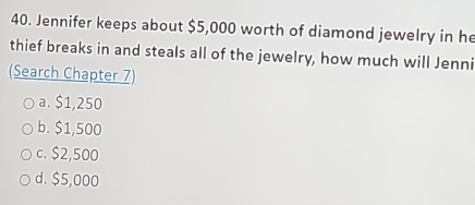 Jennifer keeps about $5,000 worth of diamond jewelry in he
thief breaks in and steals all of the jewelry, how much will Jenni
(Search Chapter 7)
a. $1,250
b. $1,500
c. $2,500
d. $5,000