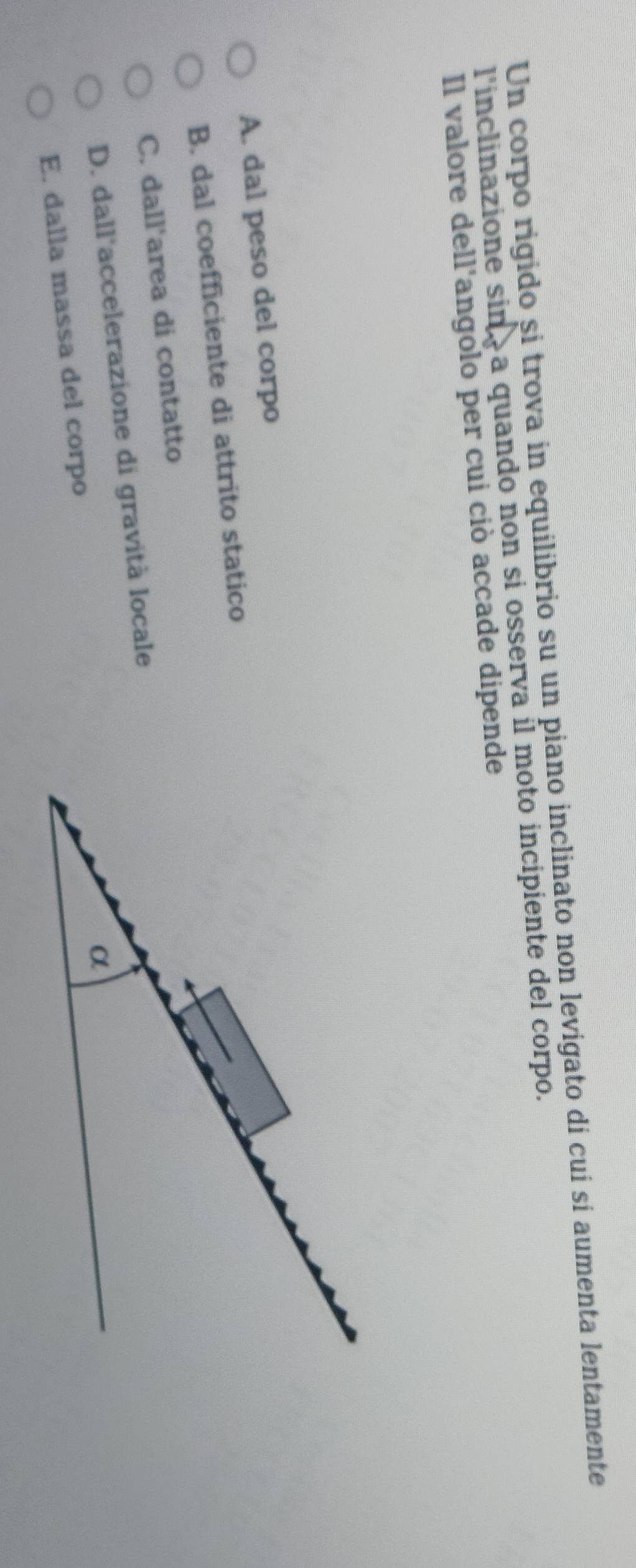 Un corpo rigido si trova in equilibrio su un piano inclinato non levigato di cuí sí aumenta lentamente
l'inclinazione sin a quando non si osserva il moto incipiente del corpo.
Il valore dell'angolo per cui ciò accade dipende
A. dal peso del corpo
B. dal coefficiente di attrito statico
C. dall'area di contatto
D. dall'accelerazione di gravità locale
E. dalla massa del corpo