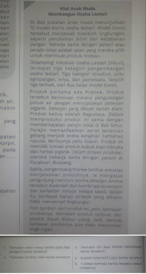 kup
lah Kiat Anak Muda
but
aan Membangun Usaha Lestari
lam Di Bali puluhan anak muda menunjukkan
een 12 model bisnis usaha lestari. Model bisnis
aten tersebut menjawab masalah lingkungan.
rpri. seperti perubahan iklim dan ketahanan
vasi pangan. Bekerja sama dengan petani atau
aga perajin lokal adalah jalan yang mereka pilih
rpri untuk membuat produk rintisan.
tan Didampingi Inkubasi Usaha Lestari (Inkuri),
etisi terdapat tiga kategori pengembangan
usaha lestari. Tiga kategori tersebut, yaitu
agropangan, kriya, dan pariwisata. Terpilih
tiga terbaik, dari dua belas model bisnis.
Produk pertama ada Pranee. Produk
rik. tersebut berinovasi melalui pengurangan
h air. polusi air dengan menciptakan deterjen
makin organik. Deterjen yang dibuat ramah alam.
Produk kedua adalah Bagudaya. Dalam
memproduksi produk ini sama dengan
yang memberdayakan perajin lokal di Bali timur.
Perajin memanfaatkan serat tanaman
paten gebang menjadi aneka kerajinan berbahan
natural. Berikutnya yaitu Kopuri. Produk ini
Korpri. memiliki inovasi produk bubuk kopi robusta
pada dan herbal organik. Dalam proses produksi,
an . . . . mereka bekerja sama dengan petani di
Pucaksari, Buleleng.
Satria, pengembang Pranee terlihat antusias
menjelaskan produknya. Ia mengajak
pengunjung mencium aroma deterjen. Aroma
tersebut diperoleh dari kombinasi ecoenzym
alahan dan surfaktan minyak kelapa sawit. Selain
itu, terdapat bahan sintetik yang diklaim
tidak mencemari lingkungan.
Poin tambah dari produk ini, yaitu kemasan
produknya. Kemasan produk terbuat dari
plastik dapat didaur ulang. Jadi, sampai
kemasan produknya pun tidak mencemari
lingkungan.
1. Tentukan unsur-unsur berita pada tíao 3. Tentukan ciri atau kaidah kebahassa
paragraf berita tersebut! berita tersebut!
2. Tentukan struktur teks berita tersebut 4. Buatlah alternatif judul berita tersebut
5. Tuliskan kemball berita tersebut sesus!
kreasimu!