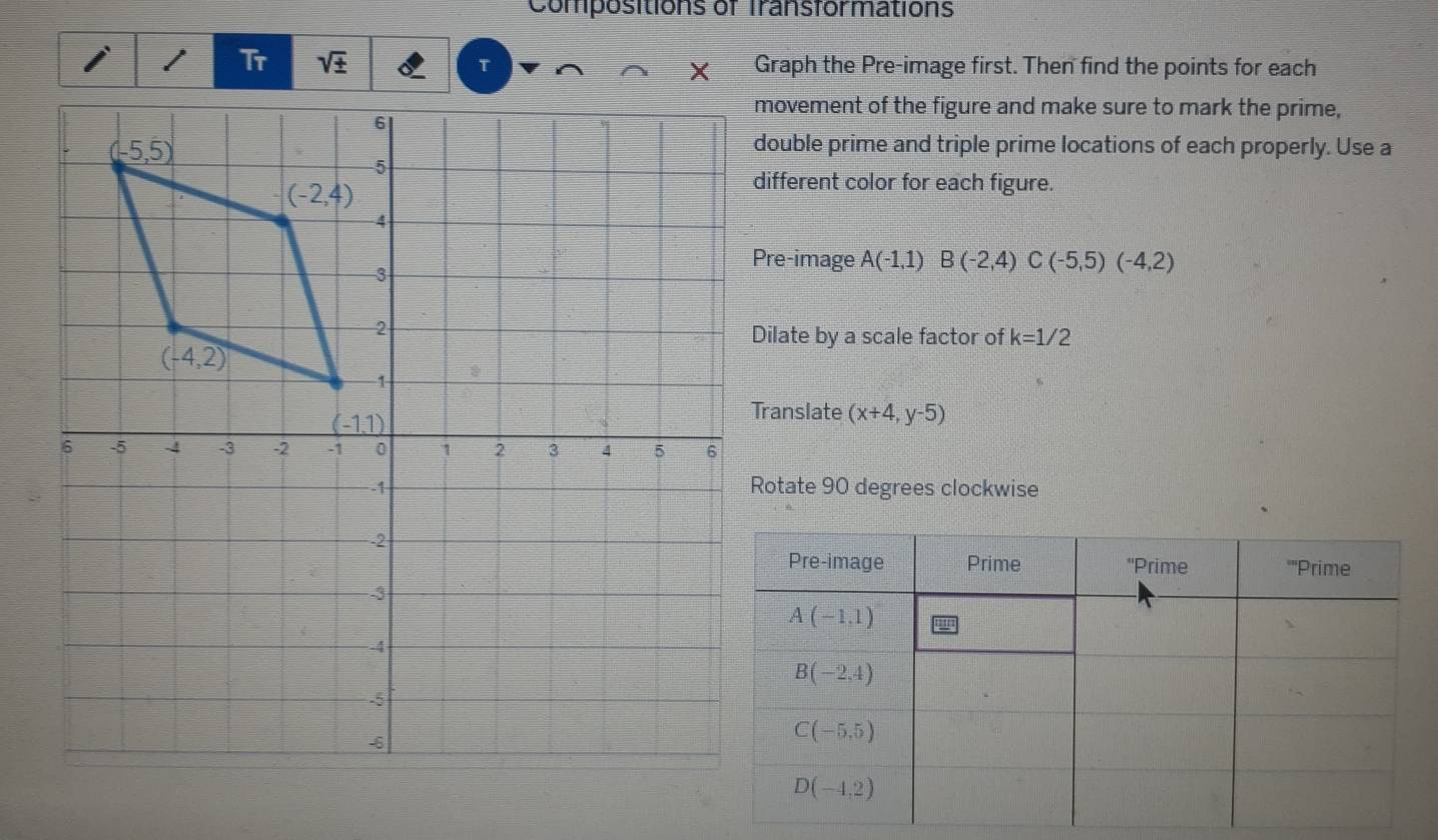 Compositions of Transformations
Tr sqrt(± ) τ Graph the Pre-image first. Then find the points for each
movement of the figure and make sure to mark the prime,
double prime and triple prime locations of each properly. Use a
different color for each figure.
Pre-image A(-1,1)B(-2,4)C(-5,5)(-4,2)
Dilate by a scale factor of k=1/2
Translate (x+4,y-5)
Rotate 90 degrees clockwise