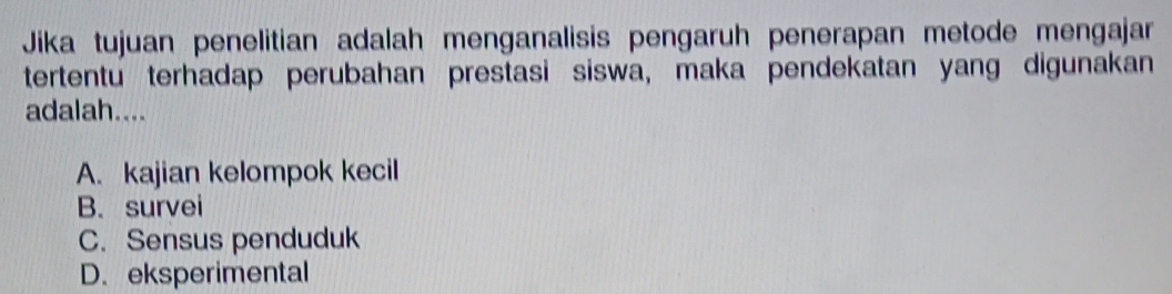 Jika tujuan penelitian adalah menganalisis pengaruh penerapan metode mengajar
tertentu terhadap perubahan prestasi siswa, maka pendekatan yang digunakan
adalah....
A. kajian kelompok kecil
B. survei
C. Sensus penduduk
D. eksperimental