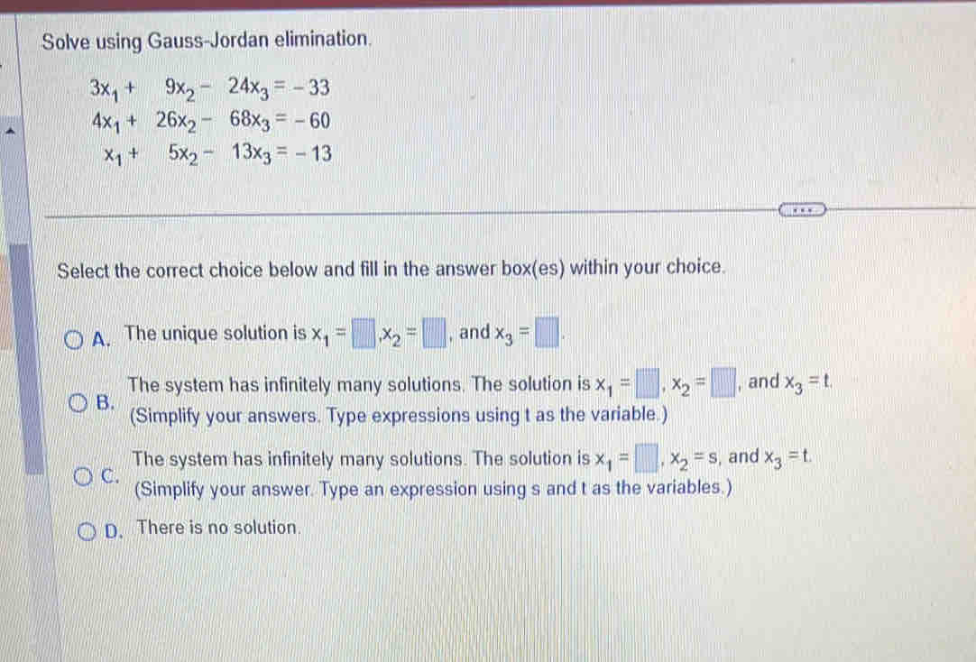 Solve using Gauss-Jordan elimination.
3x_1+9x_2-24x_3=-33
4x_1+26x_2-68x_3=-60
x_1+5x_2-13x_3=-13
Select the correct choice below and fill in the answer box(es) within your choice.
A. The unique solution is x_1=□ , x_2=□ , and x_3=□. 
The system has infinitely many solutions. The solution is x_1=□ , x_2=□ , and x_3=t.
B.
(Simplify your answers. Type expressions using t as the variable.)
The system has infinitely many solutions. The solution is x_1=□ , x_2=s , and x_3=t
C.
(Simplify your answer. Type an expression using s and t as the variables.)
D. There is no solution.