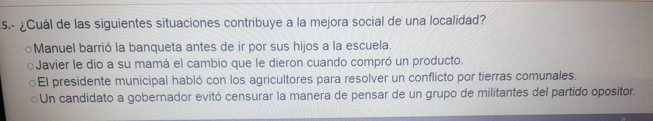 5.- ¿Cuál de las siguientes situaciones contribuye a la mejora social de una localidad?
○Manuel barrió la banqueta antes de ir por sus hijos a la escuela.
Javier le dio a su mamá el cambio que le dieron cuando compró un producto.
El presidente municipal habló con los agricultores para resolver un conflicto por tierras comunales.
Un candidato a gobernador evitó censurar la manera de pensar de un grupo de militantes del partido opositor.