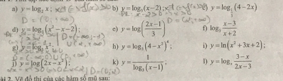 y=log _2x; b) y=log _3(x-2) c) y=log _ 1/3 (4-2x)
d) y=log _3(x^2-x-2) e) y=log ( (2x-1)/3 ) f) log _5 (x-3)/x+2 
g) y=log _3x^2; h) y=log _3(4-x^2)^4; i) y=ln (x^2+3x+2)
j) y=log(2x-x²) : k) y=frac 1log _3(x-1); 1) y=log _x (3-x)/2x-3 
ài 2. Vẽ đồ thị của các hàm số mũ sau: