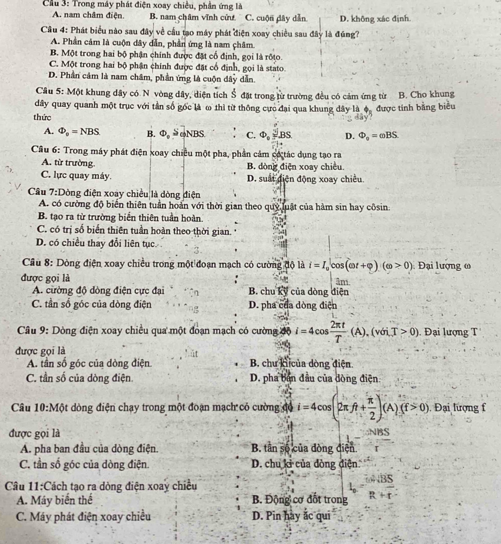Cầu 3: Trong máy phát điện xoay chiều, phần ứng là
A. nam châm điện. B. nam châm vĩnh cửư C. cuộn dây dẫn D. không xác định.
Câu 4: Phát biểu nào sau đây về cầu tạo máy phát điện xoay chiều sau đây là đúng?
A. Phần cảm là cuộn dây dẫn, phần ứng là nam châm.
B. Một trong hai bộ phận chính được đặt cố định, gọi là rộto.
C. Một trong hai bộ phận chính được đặt cố định, gọi là stato.
D. Phần cảm là nam châm, phần ứng là cuộn dây dẫn.
Câu 5: Một khung dây có N vòng dây, diện tích Š đặt trong từ trường đều có cảm ứng từ B. Cho khung
dây quay quanh một trục với tần số góc là ω thì từ thông cực đại qua khung dây là Phi _0 được tính bằng biểu
thức
'ây''
A. Phi _0=NBS. B. Phi _0 ωNBS. . C. Phi _0frac v_i'π^2BS. D. Phi _0=omega BS.
Câu 6: Trong máy phát điện xoay chiều một pha, phần cảm có tác dụng tạo ra
A. từ trường. B. dòng điện xoay chiều.
C. lực quay máy. D. suất diện động xoay chiều.
Câu 7:Dòng điện xoay chiều là dòng điện
A. có cường độ biến thiên tuần hoản với thời gian theo quy luật của hàm sin hay côsin:
B. tạo ra từ trường biến thiên tuần hoàn.
C. có trị số biến thiên tuần hoàn theo thời gian.
D. có chiều thay đổi liên tục.
Câu 8: Dòng điện xoay chiều trong một đoạn mạch có cường độ là i=I_0|cos (omega t+varphi )(omega >0) : Đại lượng ω
được gọi là âm
A. cường độ dòng điện cực đại B. chu kỹ của dòng điện
C. tần số góc của dòng điện D. pha của dòng điện
Câu 9: Dòng điện xoay chiều qua một đoạn mạch có cường độ i=4cos  2π t/T (A),(voi,T>0) Đại lượng T
được gọi là
A. tần số góc của dòng điện. B. chu ki của dòng điện.
C. tần số của dòng điện. D. pha ban đầu của đòng điện
Câu 10:Một dòng điện chạy trong một đoạn mạch có cường đó i=4cos (2π ft+ π /2 )(A)(f>0). Đại lượng f
được gọi là
L- x^2
A. pha ban đầu của dòng điện. B. tân số của đòng điện.
C. tần số góc của dòng điện. D. chu kỉ của đòng điện.
Câu 11:Cách tạo ra dòng điện xoay chiều
A. Máy biến thế  B Động cơ đốt trong beginarrayr^((omega)overline B)overline S overline Roverline rendarray
C. Máy phát điện xoay chiều D. Pin hày ắc qui