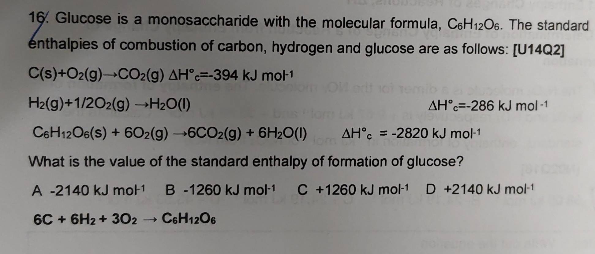 Glucose is a monosaccharide with the molecular formula, C_6H_12O_6. The standard
enthalpies of combustion of carbon, hydrogen and glucose are as follows: [U14Q2]
C(s)+O_2(g)to CO_2(g)△ H°_c=-394kJmol^(-1)
H_2(g)+1/2O_2(g)to H_2O(l)
△ H°c=-286kJmol^(-1)
C_6H_12O_6(s)+6O_2(g)to 6CO_2(g)+6H_2O(l)
△ H°c=-2820kJmol^(-1)
What is the value of the standard enthalpy of formation of glucose?
A-2140kJmol^(-1) B-1260kJmol^(-1) C+1260kJmol^(-1) D+2140kJmol^(-1)
6C+6H_2+3O_2 to C_6H_12O_6