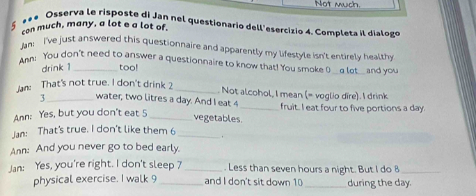 Not much. 
5 *** Osserva le risposte di Jan nel questionario dell'esercizio 4. Completa il dialogo 
con much, many, a lot e a lot of. 
Jan: I've just answered this questionnaire and apparently my lifestyle isn't entirely healthy 
Ann; You don't need to answer a questionnaire to know that! You smoke ( __α lot__ and you 
drink 1 too! 
Jan: That's not true. I don't drink 2 _. Not alcohol, I mean (= voglio dire). I drink 
3 _water, two litres a day. And I eat 4 _ fruit. I eat four to five portions a day. 
Ann: Yes, but you don't eat 5 _ 
vegetables. 
Jan: That’s true. I don’t like them 6 _. 
Ann: And you never go to bed early. 
Jan: Yes, you're right. I don't sleep 7 _. Less than seven hours a night. But I do 8 _ 
physical exercise. I walk 9 _and I don't sit down 10 _during the day.