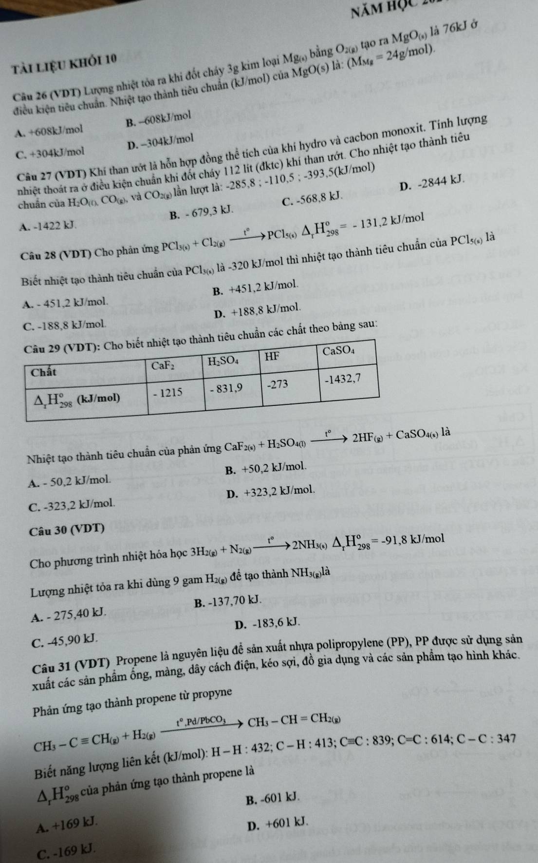Năm hộc 2
tài liệu khỏi 10
điều kiện tiêu chuẩn. Nhiệt tạo thành tiêu chuẩn (kJ/mol) của MgO(s) a. (M_Mg=24g/mol). tạo ra MgO_(s) là 76kJ ở
Câu 26 (VDT) Lượng nhiệt tỏa ra khi đốt cháy 3g kim loại Mg_(s) bằng O_2(g)
A. +608kJ/mol B. --608kJ/mol
D. -304kJ/mol
Cầu 27 (VDT) Khí than ướt là hỗn hợp đồng thể tích của khí hydro và cacbon monoxit. Tính lượng
C. +304kJ/mol
nhiệt thoát ra ở điều kiện chuẩn khi đốt cháy 112 lít (đktc) khí than ướt. Cho nhiệt tạo thành tiêu
chuẩn của H_2O_(0,CO_(8), và CO_2(g) lần lượt là: -285,8 ; -110,5 ; -393,5(kJ/mol)
B. - 679,3 kJ. C. -568,8 kJ. D. -2844 kJ.
A. -1422 kJ.
Câu 28 (VDT) Cho phản ứng PCl_3(s)+CI_2(g)xrightarrow t°PCl_5(s)△ _rH_(298)°=-131,2kJ/mol
Biết nhiệt tạo thành tiêu chuẩn của PCl_3(s) là -320 kJ/mol thì nhiệt tạo thành tiêu chuẩn của PCl_5(s) là
B. +451,2 kJ/mol.
A. - 451,2 kJ/mol.
D. +188,8 kJ/mol.
C. -188,8 kJ/mol.
chuẩn các chất theo bảng sau:
Nhiệt tạo thành tiêu chuẩn của phản ứng CaF_2(s)+H_2SO_4(l)xrightarrow t°2HF_(g)+CaSO_4(s)la
A. - 50,2 kJ/mol. B. +50,2 kJ/mol.
C. -323,2 kJ/mol. D. +323,2 kJ/mol.
Câu 30 (VDT)
Cho phương trình nhiệt hóa học 3H_2(g)+N_2(g)xrightarrow t°2NH_3(s)△ _rH_(298)°=-91,8kJ/mol
Lượng nhiệt tỏa ra khi dùng 9 gam H_2(g) để tạo thành NH3(g)là
A. - 275,40 kJ. B. -137,70 kJ.
D. -183,6 kJ.
C. -45,90 kJ.
Câu 31 (VDT) Propene là nguyên liệu để sản xuất nhựa polipropylene (PP), PP được sử dụng sản
xuất các sản phẩm ống, màng, dây cách điện, kéo sợi, đồ gia dụng và các sản phẩm tạo hình khác.
Phản ứng tạo thành propene từ propyne
CH_3-Cequiv CH_(g)+H_2(g)xrightarrow t°,Pd/PbCO_3CH_3-CH=CH_2(g) H-H:432;C-H:413;Cequiv C:839;C=C:614;C-C:347
Biết năng lượng liên kết (kJ/mol): 1
△ _rH_(298)^o° của phản ứng tạo thành propene là
B. -601 kJ.
A. +169 kJ.
D. +601 kJ.
C. -169 kJ.