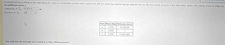 A mechanical toy is sliding to the right along an x axis on a frictionless surface with a speed of 0.100 m/s when two internal springs separate the toy into three parts, as given in the table below. What is the velocity of part B? (One try 
on pulldown menu.) 
magnitude of vector v_B=0.16m/s
direction of vector v_B overline v
You only breath through one nostril at a time. Whaaaaaaaa?!