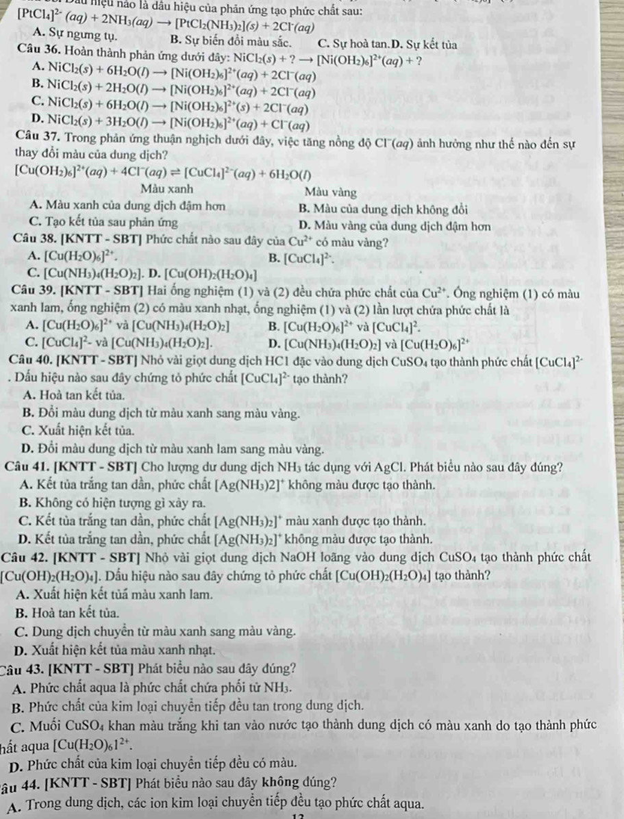 Dầu hiệu nảo là dầu hiệu của phản ứng tạo phức chất sau:
[PtCl_4]^2-(aq)+2NH_3(aq)to [PtCl_2(NH_3)_2](s)+2Cl^-(aq) A. Sự ngưng tụ. B. Sự biến đồi màu sắc. C. Sự hoà tan.D. Sự kết tủa
Câu 36. Hoàn thành phản ứng dưới đây: y:NiCl_2(s)+?to [Ni(OH_2)_6]^2+(aq)+?
A.
B. NiCl_2(s)+6H_2O(l)to [Ni(OH_2)_6]^2+(aq)+2Cl^-(aq)
C. NiCl_2(s)+2H_2O(l)to [Ni(OH_2)_6]^2+(aq)+2Cl^-(aq)
NiCl_2(s)+6H_2O(l)to [Ni(OH_2)_6]^2+(s)+2Cl^-(aq)
D. NiCl_2(s)+3H_2O(l)to [Ni(OH_2)_6]^2+(aq)+Cl^-(aq)
Câu 37. Trong phản ứng thuận nghịch dưới đây, việc tăng nồng độ C1^-G 29) ảnh hưởng như thế nào đến sự
thay đổi màu của dung dịch?
[Cu(OH_2)_6]^2+(aq)+4Cl^-(aq)leftharpoons [CuCl_4]^2-(aq)+6H_2O(l)
Màu xanh Màu vàng
A. Màu xanh của dung dịch đậm hơn B. Màu của dung dịch không đổi
C. Tạo kết tủa sau phản ứng D. Màu vàng của dung dịch đậm hơn
Câu 38. [KNTT - SBT] Phức chất nào sau đây ciaCu^(2+) có màu vàng?
A. [Cu(H_2O)_6]^2+. B. [CuCl_4]^2-.
C. [Cu(NH_3)_4(H_2O)_2]. D. [Cu(OH)_2(H_2O)_4]
Câu 39. [KNTT - SBT] Hai ống nghiệm (1) và (2) đều chứa phức chất ciaCu^(2+) * Ông nghiệm (1) có màu
xanh lam, ống nghiệm (2) có màu xanh nhạt, ống nghiệm (1) và (2) lần lượt chứa phức chất là
A. [Cu(H_2O)_6] ²* và [Cu(NH_3)_4(H_2O)_2] B. [Cu(H_2O)_6]^2+vi a[CuCl_4]^2.
C. [CuCl_4]^2-va[Cu(NH_3)_4(H_2O)_2]. D. [Cu(NH_3)_4(H_2O)_2] và [Cu(H_2O)_6]^2+
Câu 40. [KNTT - SBT] Nhỏ vài giọt dung dịch HC1 đặc vào dung dịch Cu SO_4 tạo thành phức chất [CuCl_4]^2-. Dấu hiệu nào sau đây chứng tỏ phức chất [CuCl_4]^2- tạo thành?
A. Hoà tan kết tủa.
B. Đổi màu dung dịch từ màu xanh sang màu vàng.
C. Xuất hiện kết tủa.
D. Đổi màu dung dịch từ màu xanh lam sang màu vàng.
Câu 41. [KNTT - SBT] Cho lượng dư dung dịch NH3 tác dụng với AgCl. Phát biểu nào sau đây đúng?
A. Kết tủa trắng tan dần, phức chất [Ag(NH_3)2]^+ không màu được tạo thành.
B. Không có hiện tượng gì xảy ra.
C. Kết tùa trắng tan dần, phức chất [Ag(NH_3)_2]^+ ]* màu xanh được tạo thành.
D. Kết tùa trắng tan dần, phức chất [Ag(NH_3)_2]^+ không màu được tạo thành.
Câu 42. [KNTT - SBT] Nhỏ vài giọt dung dịch NaOH loãng vào dung dịch CuSO4 tạo thành phức chất
[Cu(OH)_2(H_2O)_4]. Dầu hiệu nào sau đây chứng tỏ phức chất [Cu(OH)_2(H_2O)_4] tạo thành?
A. Xuất hiện kết tủấ màu xanh lam.
B. Hoà tan kết tủa.
C. Dung dịch chuyển từ màu xanh sang màu vàng.
D. Xuất hiện kết tủa màu xanh nhạt.
Câu 43. [KNTT - SBT] Phát biểu nào sau dây dúng?
A. Phức chất aqua là phức chất chứa phối tử NH3.
B. Phức chất của kim loại chuyển tiếp đều tan trong dung dịch.
C. Muối CuSO_4 a khan màu trắng khi tan vào nước tạo thành dung dịch có màu xanh do tạo thành phức
hất aqua [Cu(H_2O)_61^(2+).
D. Phức chất của kim loại chuyền tiếp đều có màu.
4âu 44. [KNTT - SBT] Phát biểu nào sau đây không đúng?
A. Trong dung dịch, các ion kim loại chuyển tiếp đều tạo phức chất aqua.