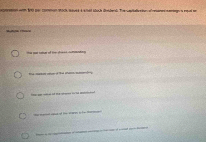 rperation with $10 par common stack issues a smail stock dividend. The capitalization of retained earnings is equal to
Multidle Chasoe
The par vakue of the shares outstanding
The marked vaie of the sheres outatanding
The par value of the stares to be stistabuted
Te manier vaiue of the srares to be dismiouted
Thare sp rg ustiay of bstwned sermings in the care of a small stace divdend