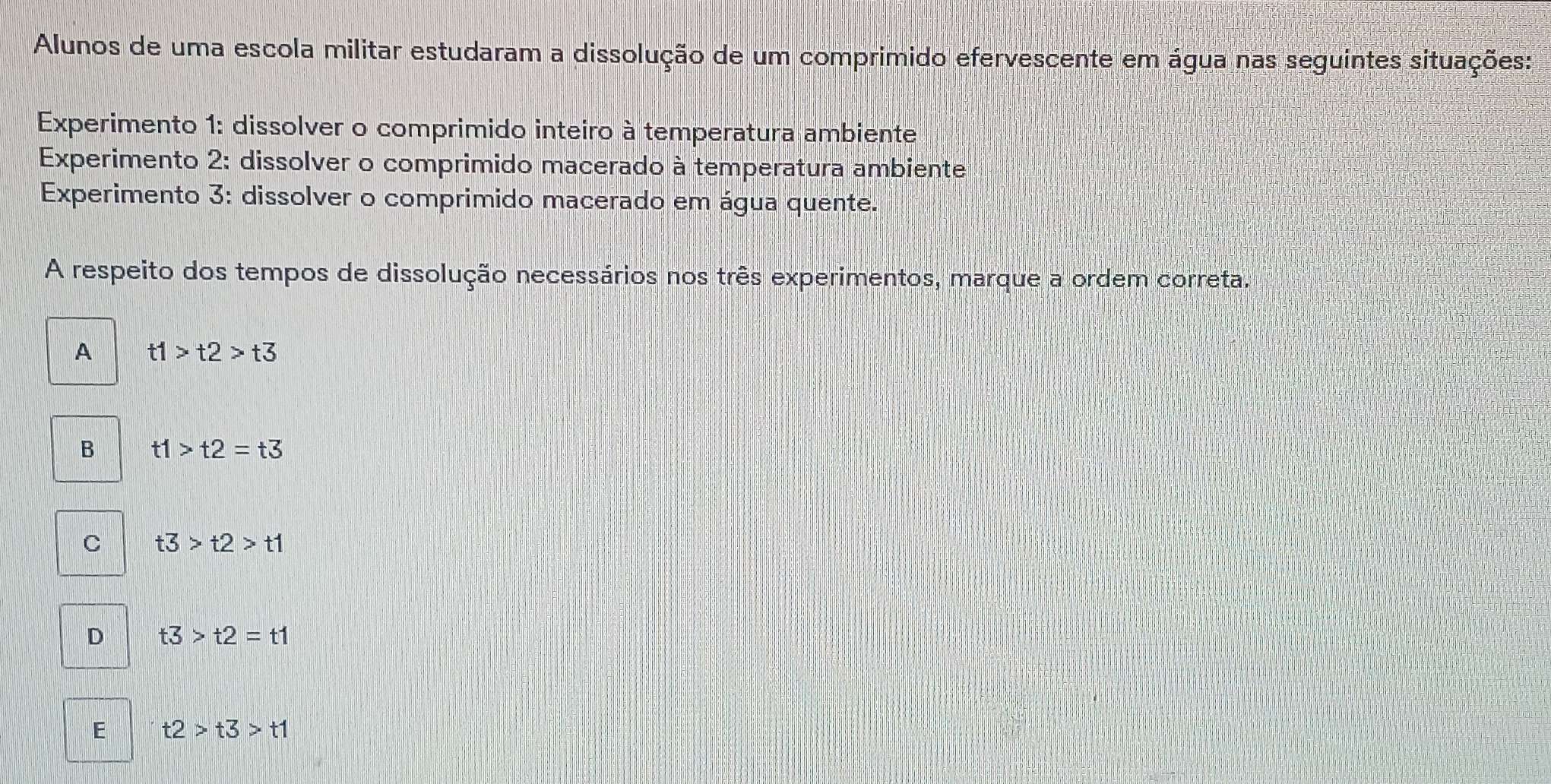 Alunos de uma escola militar estudaram a dissolução de um comprimido efervescente em água nas seguintes situações:
Experimento 1: dissolver o comprimido inteiro à temperatura ambiente
Experimento 2: dissolver o comprimido macerado à temperatura ambiente
Experimento 3: dissolver o comprimido macerado em água quente.
A respeito dos tempos de dissolução necessários nos três experimentos, marque a ordem correta.
A t1>t2>t3
B t1>t2=t3
C t3>t2>t1
D t3>t2=t1
E t2>t3>t1