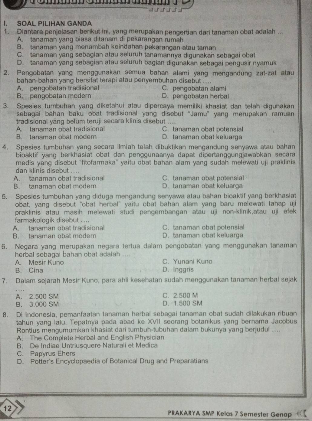 SOAL PILIHAN GANDA
1. Diantara penjelasan berikut ini, yang merupakan pengertian dari tanaman obat adalah ...
A. tanaman yang biasa ditanam di pekarangan rumah
B. tanaman yang menambah keindahan pekarangan atau taman
C. tanaman yang sebagian atau seluruh tanamannya digunakan sebagai obat
D. tanaman yang sebagian atau seluruh bagian digunakan sebagai pengusir nyamuk
2. Pengobatan yang menggunakan semua bahan alami yang mengandung zat-zat atau
bahan-bahan yang bersifat terapi atau penyembuhan disebut ....
A. pengobatan tradisional C. pengobatan alami
B. pengobatan modern D. pengobatan herbal
3. Spesies tumbuhan yang diketahui atau dipercaya memiliki khasiat dan telah digunakan
sebagai bahan baku obat tradisional yang disebut “Jamu” yang merupakan ramuan
tradisional yang belum teruji secara klinis disebut ....
A. tanaman obat tradisional C. tanaman obat potensial
B. tanaman obat modern D. tanaman obat keluarga
4. Spesies tumbuhan yang secara ilmiah telah dibuktikan mengandung senyawa atau bahan
bioaktif yang berkhasiat obat dan penggunaanya dapat dipertanggungjawabkan secara
medis yang disebut “fitofarmaka” yaitu obat bahan alam yang sudah melewati uji praklinis
dan klinis disebut ....
A. tanaman obat tradisional C. tanaman obat potensial
B. tanaman obat modern D. tanaman obat keluarga
5. Spesies tumbuhan yang diduga mengandung senyawa atau bahan bioaktif yang berkhasiat
obat, yang disebut “obat herbal” yaitu obat bahan alam yang baru melewati tahap uji
praklinis atau masih melewati studi pengembangan atau uji non-klinik,atau uji efek
farmakologik disebut ....
A. tanaman obat tradisional C. tanaman obat potensial
B. tanaman obat modern D. tanaman obat keluarga
6. Negara yang merupakan negara tertua dalam pengobatan yang menggunakan tanaman
herbal sebagai bahan obat adalah ....
A. Mesir Kuno C. Yunani Kuno
B. Cina D. Inggris
7. Dalam sejarah Mesir Kuno, para ahli kesehatan sudah menggunakan tanaman herbal sejak
A. 2.500 SM C. 2.500 M
B. 3.000 SM D. 1.500 SM
8. Di Indonesia, pemanfaatan tanaman herbal sebagai tanaman obat sudah dilakukan ribuan
tahun yang lalu. Tepatnya pada abad ke XVII seorang botanikus yang bernama Jacobus
Rontius mengumumkan khasiat dari tumbuh-tubuhan dalam bukunya yang berjudul ....
A. The Complete Herbal and English Physician
B. De Indiae Untriusquere Naturali et Medica
C. Papyrus Ehers
D. Potter's Encyclopaedia of Botanical Drug and Preparatians
12
PRAKARYA SMP Kelas 7 Semester Genap