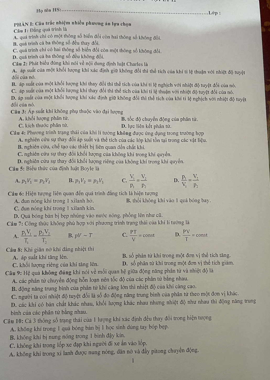 Họ tên HS:_
:Lớp :
PHÀN I: Câu trắc nhiệm nhiều phương án lựa chọn
Câu 1: Đẳng quá trình là
A. quá trình chỉ có một thông số biến đổi còn hai thông số không đổi.
B. quá trình cả ba thông số đều thay đổi.
C. quá trình chỉ có hai thông số biến đổi còn một thông số không đổi.
D. quá trình cả ba thông số đều không đổi.
Câu 2: Phát biểu đúng khi nói về nội dung định luật Charles là
A. áp suất của một khối lượng khí xác định giữ không đổi thì thể tích của khí tỉ lệ thuận với nhiệt độ tuyệt
đối của nó.
B. áp suất của một khối lượng khí thay đổi thì thể tích của khí tỉ lệ nghịch với nhiệt độ tuyệt đối của nó.
C. áp suất của một khối lượng khí thay đổi thì thể tích của khí tỉ lệ thuận với nhiệt độ tuyệt đối của nó.
D. áp suất của một khối lượng khí xác định giữ không đổi thì thể tích của khí tỉ lệ nghịch với nhiệt độ tuyệt
đối của nó.
Câu 3: Áp suất khí không phụ thuộc vào đại lượng
A. khối lượng phân tử. B. tốc độ chuyển động của phân tử.
C. kích thước phân tử. D. lực liên kết phân tử.
Câu 4: Phương trình trạng thái của khí lí tưởng không được ứng dụng trong trường hợp
A. nghiên cứu sự thay đổi áp suất và thể tích của các lớp khí tồn tại trong các vật liệu.
B. nghiên cứu, chế tạo các thiết bị liên quan đến chất khí.
C. nghiên cứu sự thay đổi khối lượng của không khí trong khí quyền.
D. nghiên cứu sự thay đổi khối lượng riêng của không khí trong khí quyền.
Câu 5: Biểu thức của định luật Boyle là
A. p_1V_1=p_2V_2 B. p_1V_2=p_2V_1 C. frac V_1P_1=frac V_2P_2 D. frac P_1V_1=frac V_2P_2
Câu 6: Hiện tượng liên quan đến quá trình đẳng tích là hiện tượng
A. đun nóng khí trong 1 xilanh hở. B. thổi không khí vào 1 quả bóng bay.
C. đun nóng khí trong 1 xilanh kín.
D. Quả bóng bàn bị bẹp nhúng vào nước nóng. phồng lên như cũ.
Câu 7: Công thức không phù hợp với phương trình trạng thái của khí lí tưởng là
A. frac p_1V_1T_1=frac p_2V_2T_2 B. pVsim T C.  PT/V =const D.  PV/T =const
Câu 8: Khi giãn nở khí đẳng nhiệt thì
A. áp suất khí tăng lên. B. số phân tử khí trong một đơn vị thể tích tăng.
C. khối lượng riêng của khí tăng lên. D. số phân tử khí trong một đơn vị thể tích giảm.
Câu 9: Hệ quả không đúng khi nói về mối quan hệ giữa động năng phân tử và nhiệt độ là
A. các phân tử chuyển động hỗn loạn nên tốc độ của các phân tử bằng nhau.
B. động năng trung bình của phân tử khí càng lớn thì nhiệt độ của khí càng cao.
C. người ta coi nhiệt độ tuyệt đối là số đo động năng trung bình của phân từ theo một đơn vị khác.
D. các khí có bản chất khác nhau, khối lượng khác nhau nhưng nhiệt độ như nhau thì động năng trung
bình của các phân tử bằng nhau.
Câu 10: Cả 3 thông số trạng thái của 1 lượng khí xác định đều thay đổi trong hiện tượng
A. không khí trong 1 quả bóng bàn bị 1 học sinh dùng tay bóp bẹp.
B. không khí bị nung nóng trong 1 bình đậy kín.
C. không khí trong lốp xe đạp khi người đi xe ấn vào lốp.
A. không khí trong xi lanh được nung nóng, dãn nở và đầy pitong chuyển động.
1
