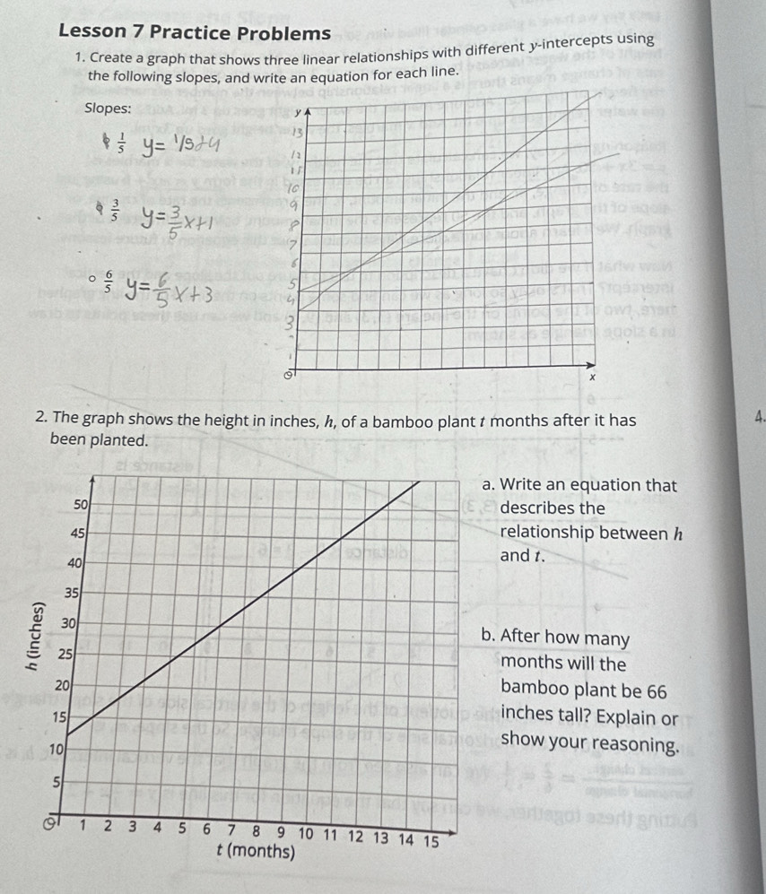 Lesson 7 Practice Problems 
1. Create a graph that shows three linear relationships with different y-intercepts using 
the following slopes, and write an equation for each line. 
Slopes:
 1/5 
 3/5 
。  6/5 
2. The graph shows the height in inches, h, of a bamboo plant t months after it has 
4. 
been planted. 
. Write an equation that 
describes the 
relationship between h
and t. 
. After how many
months will the 
bamboo plant be 66
inches tall? Explain or 
show your reasoning.