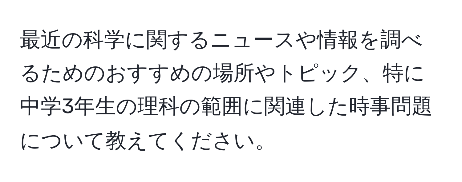 最近の科学に関するニュースや情報を調べるためのおすすめの場所やトピック、特に中学3年生の理科の範囲に関連した時事問題について教えてください。