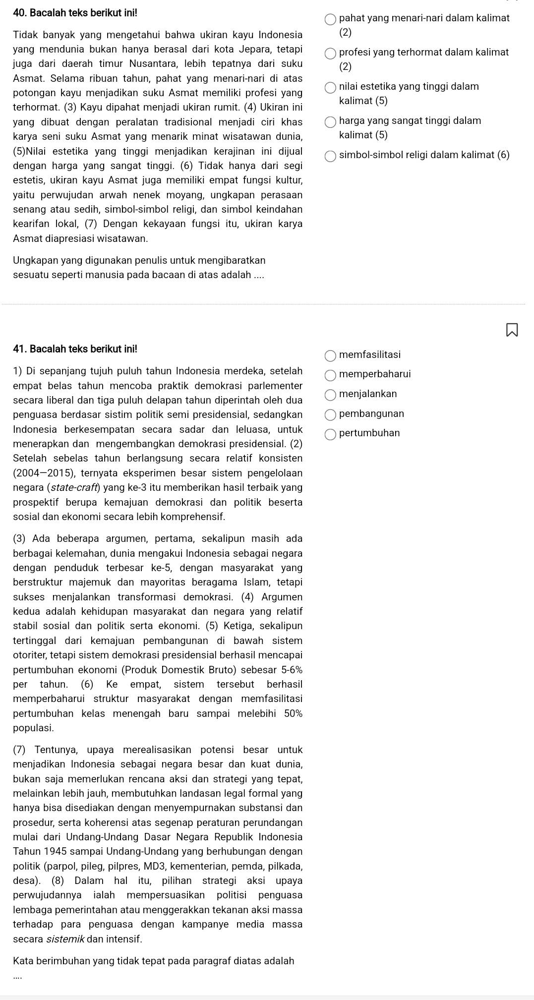 Bacalah teks berikut ini!
pahat yang menari-nari dalam kalimat
Tidak banyak yang mengetahui bahwa ukiran kayu Indonesia (2)
yang mendunia bukan hanya berasal dari kota Jepara, tetapi profesi yang terhormat dalam kalimat
juga dari daerah timur Nusantara, lebih tepatnya dari suku (2)
Asmat. Selama ribuan tahun, pahat yang menari-nari di atas
potongan kayu menjadikan suku Asmat memiliki profesi yang nilai estetika yang tinggi dalam
terhormat. (3) Kayu dipahat menjadi ukiran rumit. (4) Ukiran ini kalimat (5)
yang dibuat dengan peralatan tradisional menjadi ciri khas harga yang sangat tinggi dalam
karya seni suku Asmat yang menarik minat wisatawan dunia, kalimat (5)
(5)Nilai estetika yang tinggi menjadikan kerajinan ini dijual simbol-simbol religi dalam kalimat (6)
dengan harga yang sangat tinggi. (6) Tidak hanya dari segi
estetis, ukiran kayu Asmat juga memiliki empat fungsi kultur,
yaitu perwujudan arwah nenek moyang, ungkapan perasaan
senang atau sedih, simbol-simbol religi, dan simbol keindahan
kearifan lokal, (7) Dengan kekayaan fungsi itu, ukiran karya
Asmat diapresiasi wisatawan.
Ungkapan yang digunakan penulis untuk mengibaratkan
sesuatu seperti manusia pada bacaan di atas adalah ....
41. Bacalah teks berikut ini!
memfasilitasi
1) Di sepanjang tujuh puluh tahun Indonesia merdeka, setelah memperbaharui
empat belas tahun mencoba praktik demokrasi parlementer menjalankan
secara liberal dan tiga puluh delapan tahun diperintah oleh dua
penguasa berdasar sistim politik semi presidensial, sedangkan pembangunan
Indonesia berkesempatan secara sadar dan leluasa, untuk pertumbuhan
menerapkan dan mengembangkan demokrasi presidensial. (2)
Setelah sebelas tahun berlangsung secara relatif konsisten
(2004-2015), ternyata eksperimen besar sistem pengelolaan
negara (state-craft) yang ke-3 itu memberikan hasil terbaik yang
prospektif berupa kemajuan demokrasi dan politik beserta
sosial dan ekonomi secara lebih komprehensif
(3) Ada beberapa argumen, pertama, sekalipun masih ada
berbagai kelemahan, dunia mengakui Indonesia sebagai negara
dengan penduduk terbesar ke-5, dengan masyarakat yang
berstruktur majemuk dan mayoritas beragama Islam, tetapi
sukses menjalankan transformasi demokrasi. (4) Argumen
kedua adalah kehidupan masyarakat dan negara yang relatif
stabil sosial dan politik serta ekonomi. (5) Ketiga, sekalipun
tertinggal dari kemajuan pembangunan di bawah sistem
otoriter, tetapi sistem demokrasi presidensial berhasil mencapai
pertumbuhan ekonomi (Produk Domestik Bruto) sebesar 5-6%
per tahun. (6) Ke empat, sistem tersebut berhasil
memperbaharui struktur masyarakat dengan memfasilitasi
pertumbuhan kelas menengah baru sampai melebihi 50%
populasi.
(7) Tentunya, upaya merealisasikan potensi besar untuk
menjadikan Indonesia sebagai negara besar dan kuat dunia,
bukan saja memerlukan rencana aksi dan strategi yang tepat,
melainkan lebih jauh, membutuhkan landasan legal formal yang
hanya bisa disediakan dengan menyempurnakan substansi dan
prosedur, serta koherensi atas segenap peraturan perundangan
mulai dari Undang-Undang Dasar Negara Republik Indonesia
Tahun 1945 sampai Undang-Undang yang berhubungan dengan
politik (parpol, pileg, pilpres, MD3, kementerian, pemda, pilkada,
desa). (8) Dalam hal itu, pilihan strategi aksi upaya
perwujudannya ialah mempersuasikan politisi penguasa
lembaga pemerintahan atau menggerakkan tekanan aksi massa
terhadap para penguasa dengan kampanye media massa
secara sistemik dan intensif.
Kata berimbuhan yang tidak tepat pada paragraf diatas adalah