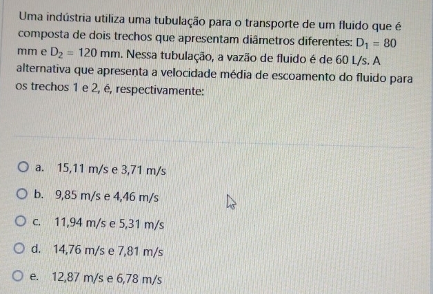 Uma indústria utiliza uma tubulação para o transporte de um fluido que é
composta de dois trechos que apresentam diâmetros diferentes: D_1=80
mm e D_2=120mm. Nessa tubulação, a vazão de fluido é de 60 L/s. A
alternativa que apresenta a velocidade média de escoamento do fluido para
os trechos 1 e 2, é, respectivamente:
a. 15,11 m/s e 3,71 m/s
b. 9,85 m/s e 4,46 m/s
c. 11,94 m/s e 5,31 m/s
d. 14,76 m/s e 7,81 m/s
e. 12,87 m/s e 6,78 m/s