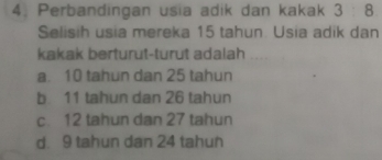 4, Perbandingan usia adik dan kakak 3 : 8
Selisih usia mereka 15 tahun. Usia adik dan
kakak berturut-turut adalah
a. 10 tahun dan 25 tahun
b. 11 tahun dan 26 tahun
c. 12 tahun dan 27 tahun
d. 9 tahun dan 24 tahun