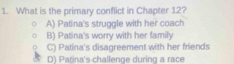 What is the primary conflict in Chapter 12?
A) Patina's struggle with her coach
B) Patina's worry with her family
C) Patina's disagreement with her friends
D) Patina's challenge during a race